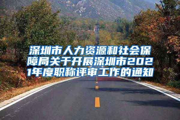 深圳市人力资源和社会保障局关于开展深圳市2021年度职称评审工作的通知