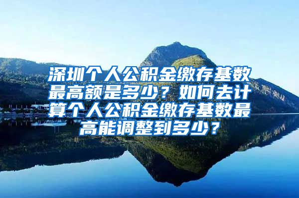 深圳个人公积金缴存基数最高额是多少？如何去计算个人公积金缴存基数最高能调整到多少？