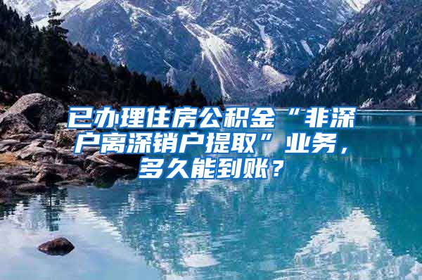 已办理住房公积金“非深户离深销户提取”业务，多久能到账？