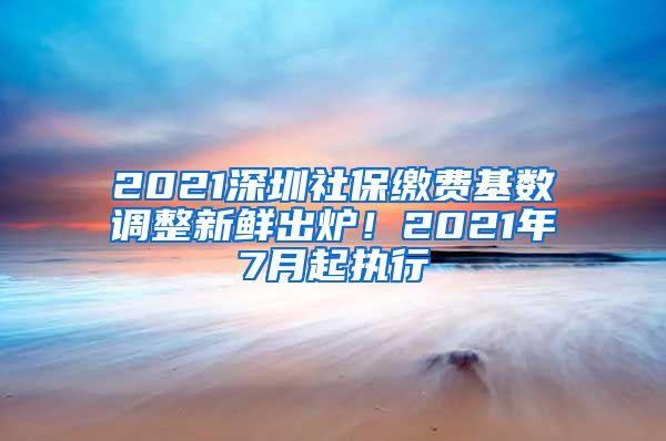 2021深圳社保缴费基数调整新鲜出炉！2021年7月起执行