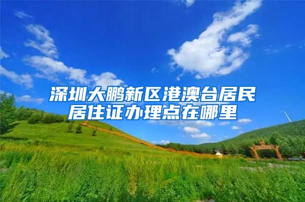 深圳大鹏新区港澳台居民居住证办理点在哪里