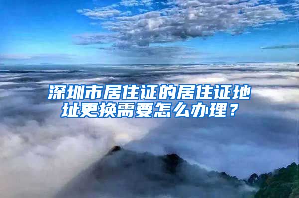 深圳市居住证的居住证地址更换需要怎么办理？