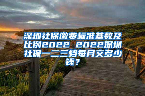 深圳社保缴费标准基数及比例2022 2022深圳社保一二三档每月交多少钱？