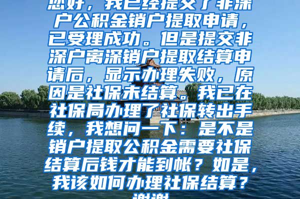 您好，我已经提交了非深户公积金销户提取申请，已受理成功。但是提交非深户离深销户提取结算申请后，显示办理失败，原因是社保未结算。我已在社保局办理了社保转出手续，我想问一下：是不是销户提取公积金需要社保结算后钱才能到帐？如是，我该如何办理社保结算？谢谢