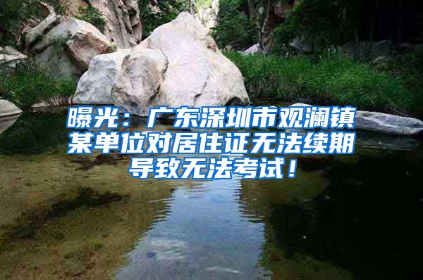 曝光：广东深圳市观澜镇某单位对居住证无法续期导致无法考试！