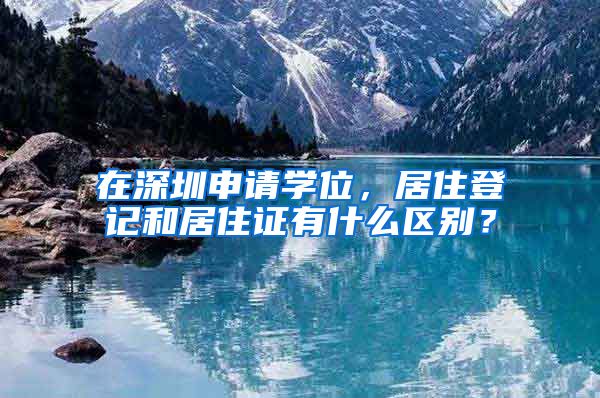 在深圳申请学位，居住登记和居住证有什么区别？