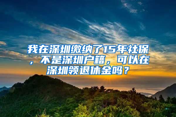 我在深圳缴纳了15年社保，不是深圳户籍，可以在深圳领退休金吗？