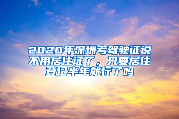 2020年深圳考驾驶证说不用居住证了，只要居住登记半年就行了吗