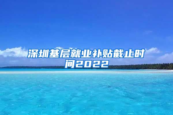 深圳基层就业补贴截止时间2022