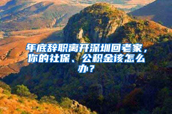 年底辞职离开深圳回老家，你的社保、公积金该怎么办？