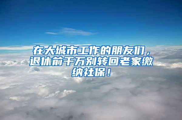 在大城市工作的朋友们，退休前千万别转回老家缴纳社保！