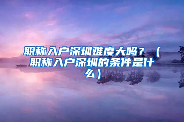 职称入户深圳难度大吗？（职称入户深圳的条件是什么）