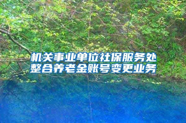 机关事业单位社保服务处整合养老金账号变更业务