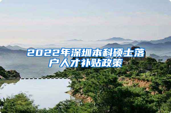 2022年深圳本科硕士落户人才补贴政策