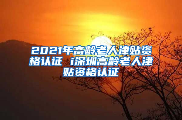 2021年高龄老人津贴资格认证 i深圳高龄老人津贴资格认证