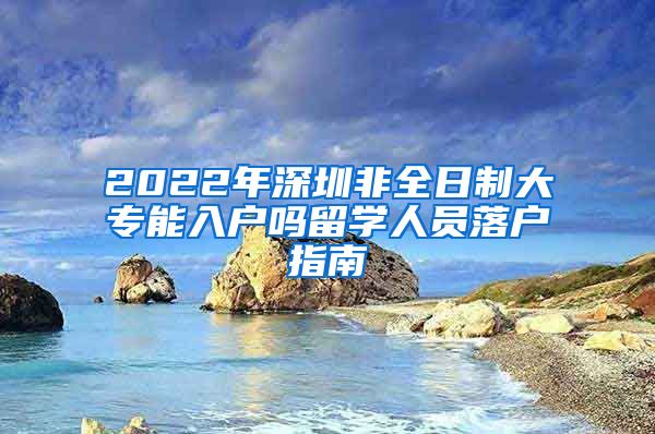 2022年深圳非全日制大专能入户吗留学人员落户指南