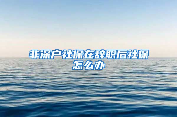 非深户社保在辞职后社保怎么办