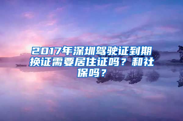 2017年深圳驾驶证到期换证需要居住证吗？和社保吗？