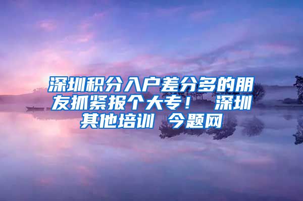 深圳积分入户差分多的朋友抓紧报个大专！ 深圳其他培训 今题网