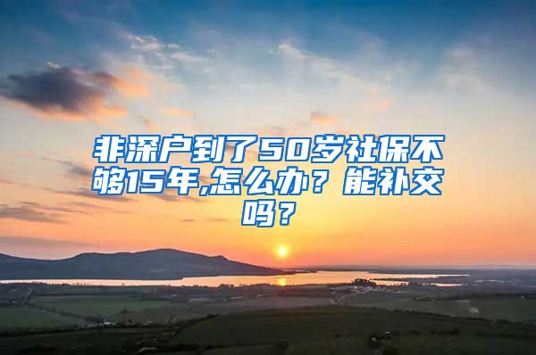 非深户到了50岁社保不够15年,怎么办？能补交吗？