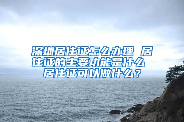 深圳居住证怎么办理 居住证的主要功能是什么 居住证可以做什么？