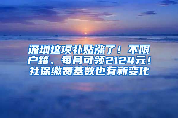 深圳这项补贴涨了！不限户籍、每月可领2124元！社保缴费基数也有新变化