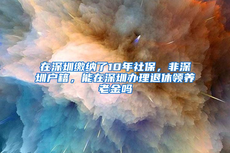 在深圳缴纳了10年社保，非深圳户籍，能在深圳办理退休领养老金吗