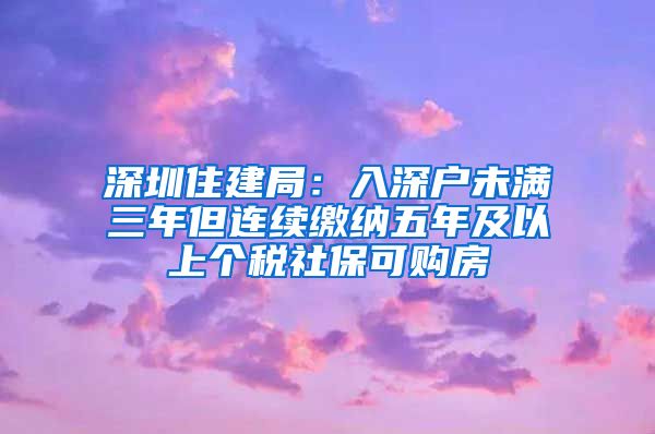 深圳住建局：入深户未满三年但连续缴纳五年及以上个税社保可购房