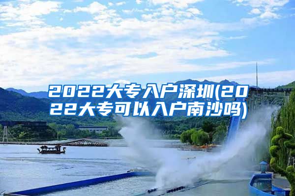 2022大专入户深圳(2022大专可以入户南沙吗)