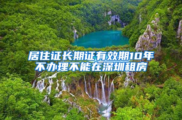 居住证长期证有效期10年不办理不能在深圳租房