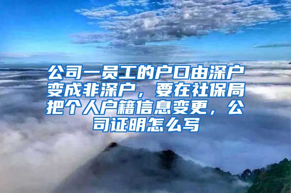 公司一员工的户口由深户变成非深户，要在社保局把个人户籍信息变更，公司证明怎么写