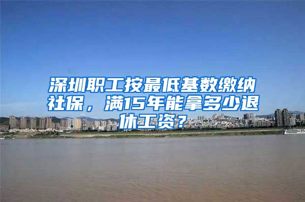 深圳职工按最低基数缴纳社保，满15年能拿多少退休工资？