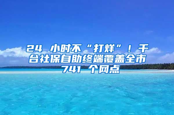 24 小时不“打烊”！千台社保自助终端覆盖全市 741 个网点