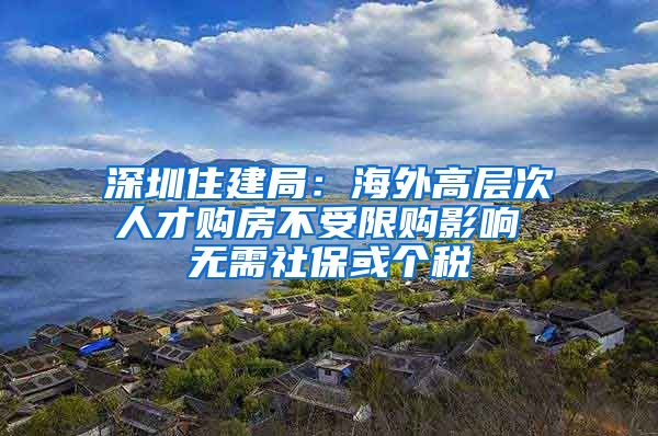 深圳住建局：海外高层次人才购房不受限购影响 无需社保或个税