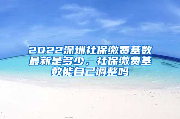 2022深圳社保缴费基数最新是多少，社保缴费基数能自己调整吗