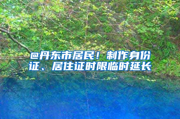 @丹东市居民！制作身份证、居住证时限临时延长