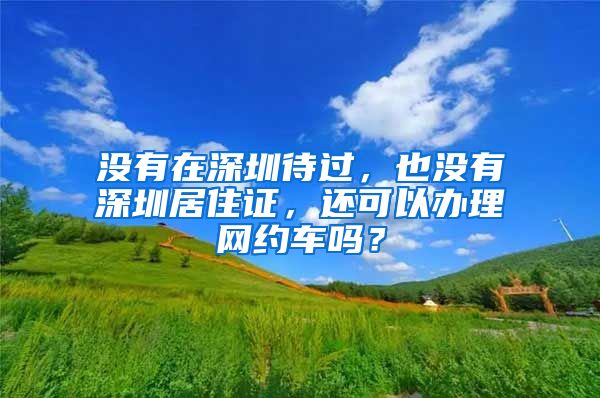 没有在深圳待过，也没有深圳居住证，还可以办理网约车吗？