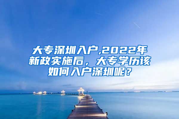 大专深圳入户,2022年新政实施后，大专学历该如何入户深圳呢？