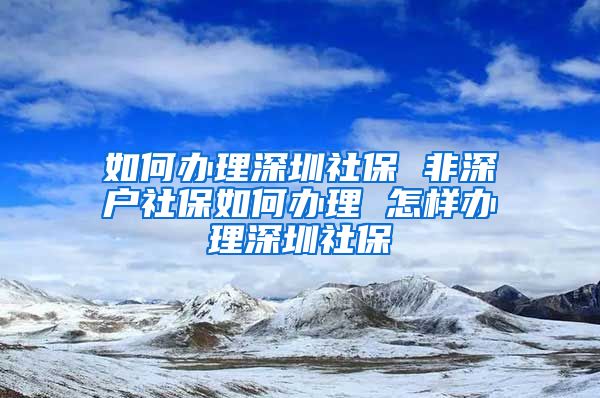 如何办理深圳社保 非深户社保如何办理 怎样办理深圳社保