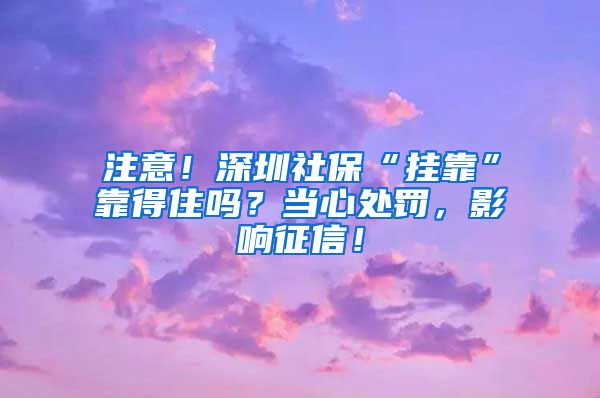 注意！深圳社保“挂靠”靠得住吗？当心处罚，影响征信！