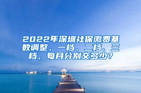 2022年深圳社保缴费基数调整，一档、二档、三档，每月分别交多少？