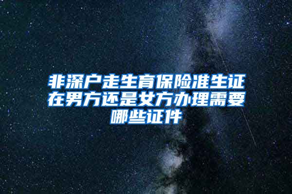 非深户走生育保险准生证在男方还是女方办理需要哪些证件