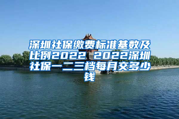 深圳社保缴费标准基数及比例2022 2022深圳社保一二三档每月交多少钱