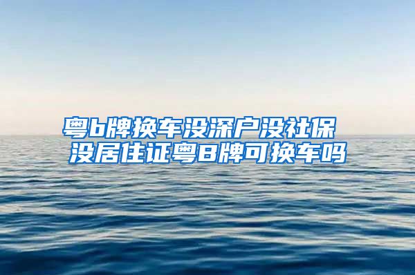 粤b牌换车没深户没社保 没居住证粤B牌可换车吗