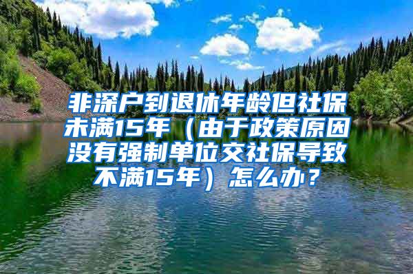 非深户到退休年龄但社保未满15年（由于政策原因没有强制单位交社保导致不满15年）怎么办？