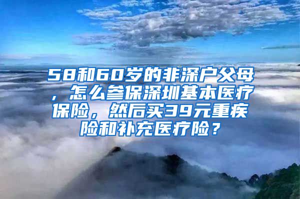 58和60岁的非深户父母，怎么参保深圳基本医疗保险，然后买39元重疾险和补充医疗险？