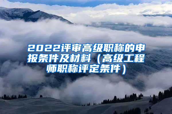 2022评审高级职称的申报条件及材料（高级工程师职称评定条件）