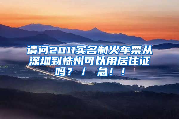 请问2011实名制火车票从深圳到株州可以用居住证吗？／ 急！！