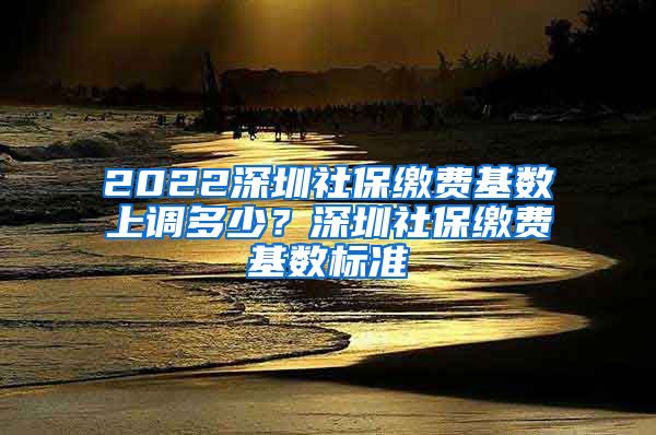 2022深圳社保缴费基数上调多少？深圳社保缴费基数标准