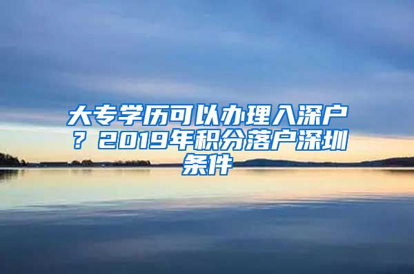 大专学历可以办理入深户？2019年积分落户深圳条件